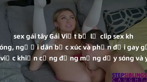 sex gái tây Gái Việt bị lộ clip sex khiến dư luận dậy sóng, người dân bức xúc và phản đối gay gắt. Sự việc khiến cộng đồng mạng dậy sóng và yêu cầu xử lý nghiêm ngặt.