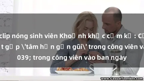 clip nóng sinh viên Khoảnh khắc cấm kỵ: Cặp đôi bị bắt gặp 'tâm hồn gần gũi' trong công viên vào ban ngày