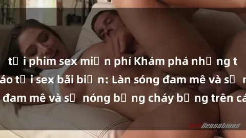 tải phim sex miễn phí Khám phá những trải nghiệm độc đáo tại sex bãi biển: Làn sóng đam mê và sự nóng bỏng cháy bỏng trên cát trắng