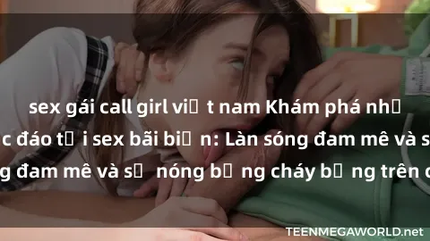 sex gái call girl việt nam Khám phá những trải nghiệm độc đáo tại sex bãi biển: Làn sóng đam mê và sự nóng bỏng cháy bỏng trên cát trắng