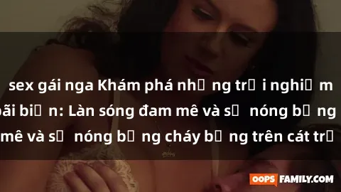 sex gái nga Khám phá những trải nghiệm độc đáo tại sex bãi biển: Làn sóng đam mê và sự nóng bỏng cháy bỏng trên cát trắng