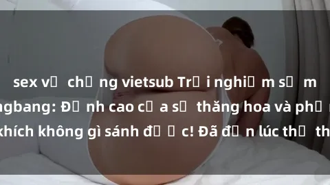 sex vợ chồng vietsub Trải nghiệm sự mới lạ với sex gangbang: Đỉnh cao của sự thăng hoa và phấn khích không gì sánh được! Đã đến lúc thử thách giới hạn của bạn!