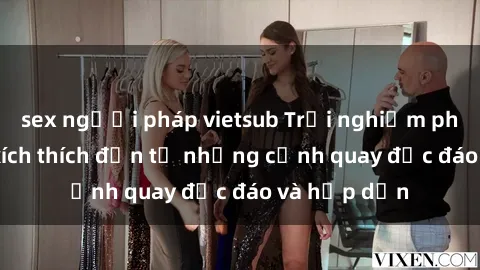 sex người pháp vietsub Trải nghiệm phim sex : Sự kích thích đến từ những cảnh quay độc đáo và hấp dẫn