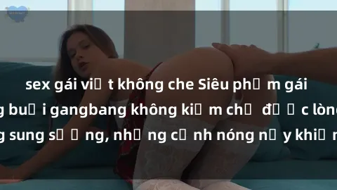 sex gái việt không che Siêu phẩm gái Việt tham gia trong buổi gangbang không kiềm chế được lòng sung sướng, những cảnh nóng nảy khiến ai cũng phải mãn nhãn
