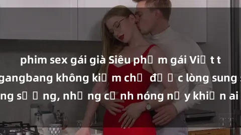 phim sex gái già Siêu phẩm gái Việt tham gia trong buổi gangbang không kiềm chế được lòng sung sướng, những cảnh nóng nảy khiến ai cũng phải mãn nhãn