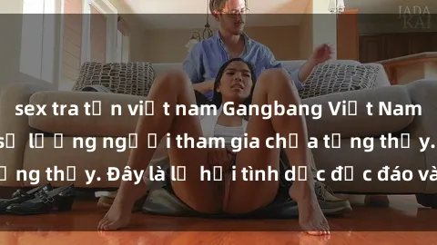 sex tra tấn việt nam Gangbang Việt Nam: Kỷ lục mới với số lượng người tham gia chưa từng thấy. Đây là lễ hội tình dục độc đáo và gây sốc.