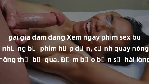 gái già dâm đãng Xem ngay phim sex bukkake hàng đầu với những bộ phim hấp dẫn, cảnh quay nóng bỏng không thể bỏ qua. Đảm bảo bạn sẽ hài lòng với trải nghiệm mới lạ này!