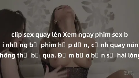 clip sex quay lén Xem ngay phim sex bukkake hàng đầu với những bộ phim hấp dẫn, cảnh quay nóng bỏng không thể bỏ qua. Đảm bảo bạn sẽ hài lòng với trải nghiệm mới lạ này!