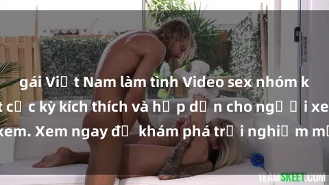 gái Việt Nam làm tình Video sex nhóm không che mới nhất cực kỳ kích thích và hấp dẫn cho người xem. Xem ngay để khám phá trải nghiệm mới lạ và đầy bất ngờ!