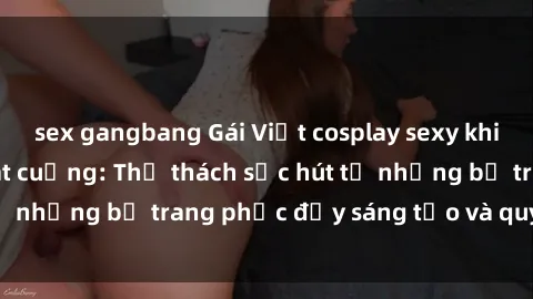 sex gangbang Gái Việt cosplay sexy khiến fan hâm mộ phát cuồng: Thử thách sức hút từ những bộ trang phục đầy sáng tạo và quyến rũ!