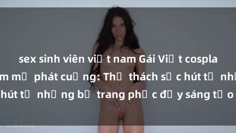 sex sinh viên việt nam Gái Việt cosplay sexy khiến fan hâm mộ phát cuồng: Thử thách sức hút từ những bộ trang phục đầy sáng tạo và quyến rũ!