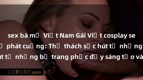 sex bà mẹ Việt Nam Gái Việt cosplay sexy khiến fan hâm mộ phát cuồng: Thử thách sức hút từ những bộ trang phục đầy sáng tạo và quyến rũ!