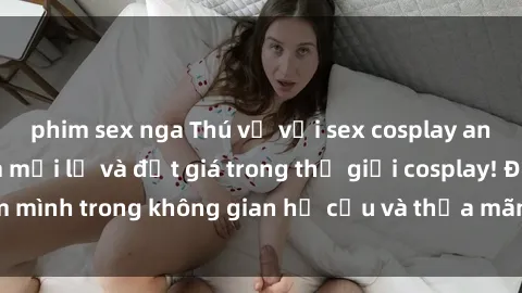phim sex nga Thú vị với sex cosplay anime: Trải nghiệm mới lạ và đắt giá trong thế giới cosplay! Đắm mình trong không gian hư cấu và thỏa mãn niềm đam mê của bạn!