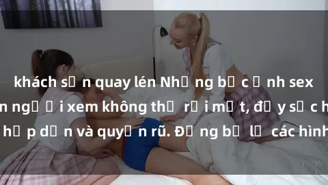khách sạn quay lén Những bức ảnh sexy tá gợi cảm khiến người xem không thể rời mắt, đầy sức hấp dẫn và quyến rũ. Đừng bỏ lỡ các hình ảnh nóng bỏng này!