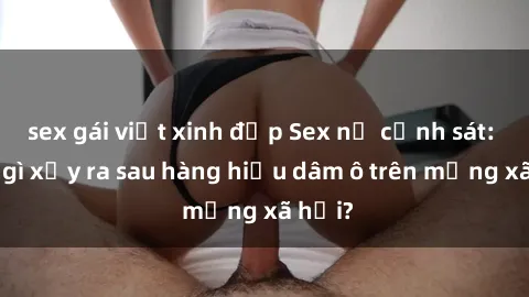 sex gái việt xinh đẹp Sex nữ cảnh sát: Điều gì xảy ra sau hàng hiệu dâm ô trên mạng xã hội?