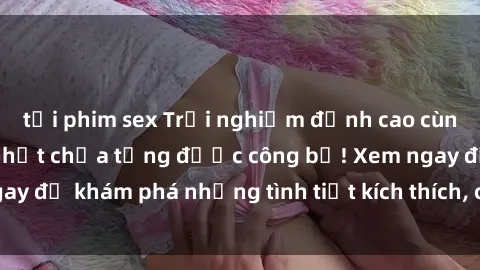 tải phim sex Trải nghiệm đỉnh cao cùng phim sex Mỹ hot nhất chưa từng được công bố! Xem ngay để khám phá những tình tiết kích thích, cảnh nóng bỏng!