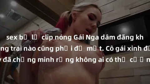 sex bị lộ clip nóng Gái Nga dâm đãng khiến tim bất cứ chàng trai nào cũng phải đỏ mặt. Cô gái xinh đẹp này đã chứng minh rằng không ai có thể cưỡng lại khi cô làm tình đắm say.