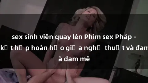 sex sinh viên quay lén Phim sex Pháp - Sự kết hợp hoàn hảo giữa nghệ thuật và đam mê