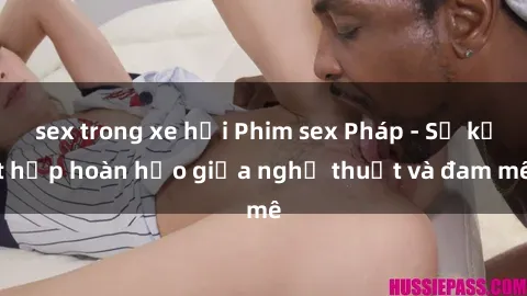 sex trong xe hơi Phim sex Pháp - Sự kết hợp hoàn hảo giữa nghệ thuật và đam mê