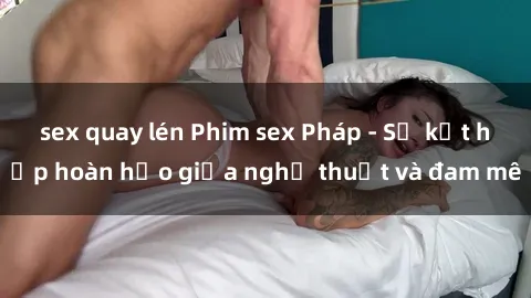 sex quay lén Phim sex Pháp - Sự kết hợp hoàn hảo giữa nghệ thuật và đam mê