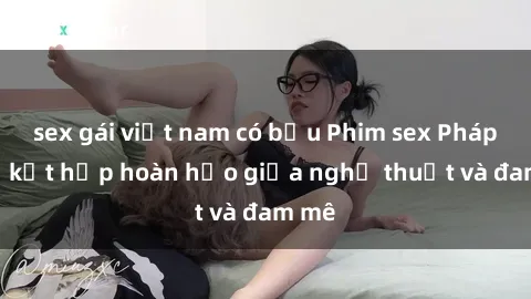 sex gái việt nam có bầu Phim sex Pháp - Sự kết hợp hoàn hảo giữa nghệ thuật và đam mê