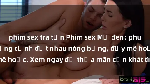 phim sex tra tấn Phim sex Mỹ đen: phút mãnh liệt với những cảnh địt nhau nóng bỏng, đầy mê hoặc. Xem ngay để thỏa mãn cơn khát tình dục của bạn!