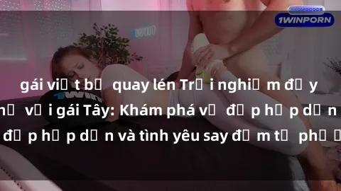 gái việt bị quay lén Trải nghiệm đầy mới lạ khi quan hệ với gái Tây: Khám phá vẻ đẹp hấp dẫn và tình yêu say đắm từ phương Tây