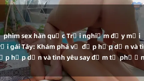 phim sex hàn quốc Trải nghiệm đầy mới lạ khi quan hệ với gái Tây: Khám phá vẻ đẹp hấp dẫn và tình yêu say đắm từ phương Tây