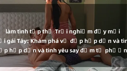 làm tình tập thể Trải nghiệm đầy mới lạ khi quan hệ với gái Tây: Khám phá vẻ đẹp hấp dẫn và tình yêu say đắm từ phương Tây