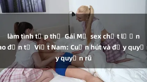làm tình tập thể Gái Mỹ sex chất lượng cao đến từ Việt Nam: Cuốn hút và đầy quyến rũ