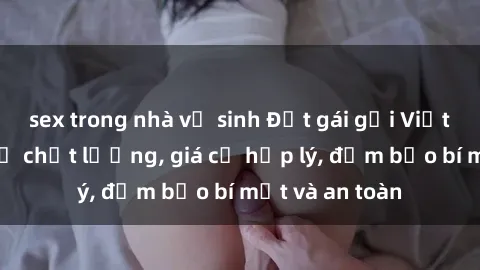 sex trong nhà vệ sinh Đặt gái gọi Việt Nam: Dịch vụ chất lượng, giá cả hợp lý, đảm bảo bí mật và an toàn