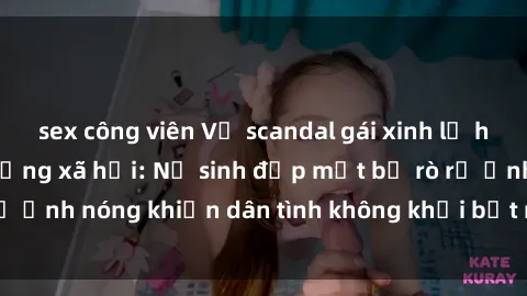 sex công viên Vụ scandal gái xinh lộ hàng gây sốt trên mạng xã hội: Nữ sinh đẹp mắt bị rò rỉ ảnh nóng khiến dân tình không khỏi bất ngờ và phẫn nộ!