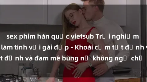 sex phim hàn quốc vietsub Trải nghiệm cực kỳ thú vị khi làm tình với gái đẹp - Khoái cảm tột đỉnh và đam mê bùng nổ không ngờ chỉ trong một đêm!