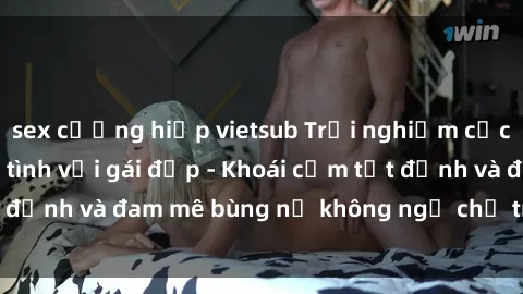 sex cưỡng hiếp vietsub Trải nghiệm cực kỳ thú vị khi làm tình với gái đẹp - Khoái cảm tột đỉnh và đam mê bùng nổ không ngờ chỉ trong một đêm!