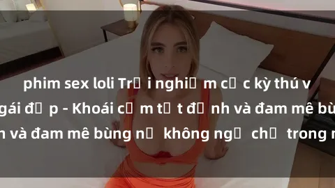 phim sex loli Trải nghiệm cực kỳ thú vị khi làm tình với gái đẹp - Khoái cảm tột đỉnh và đam mê bùng nổ không ngờ chỉ trong một đêm!