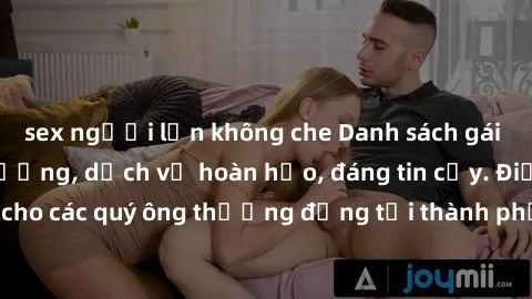 sex người lớn không che Danh sách gái call girl vip chất lượng, dịch vụ hoàn hảo, đáng tin cậy. Điều hấp dẫn cho các quý ông thượng đẳng tại thành phố. Hãy nhấc máy và đặt lịch ngay!