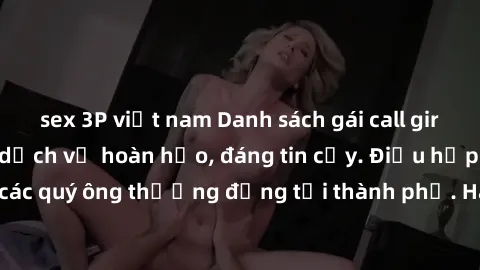 sex 3P việt nam Danh sách gái call girl vip chất lượng, dịch vụ hoàn hảo, đáng tin cậy. Điều hấp dẫn cho các quý ông thượng đẳng tại thành phố. Hãy nhấc máy và đặt lịch ngay!