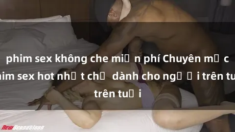 phim sex không che miễn phí Chuyên mục phim sex hot nhất chỉ dành cho người trên tuổi