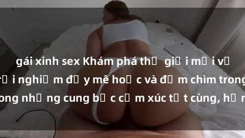 gái xinh sex Khám phá thế giới mới với sex người lớn: trải nghiệm đầy mê hoặc và đắm chìm trong những cung bậc cảm xúc tột cùng, hứng khởi và cuốn hút.