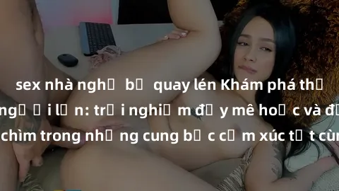 sex nhà nghỉ bị quay lén Khám phá thế giới mới với sex người lớn: trải nghiệm đầy mê hoặc và đắm chìm trong những cung bậc cảm xúc tột cùng, hứng khởi và cuốn hút.