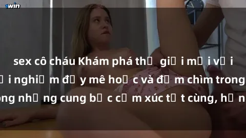 sex cô cháu Khám phá thế giới mới với sex người lớn: trải nghiệm đầy mê hoặc và đắm chìm trong những cung bậc cảm xúc tột cùng, hứng khởi và cuốn hút.