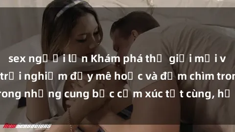 sex người lớn Khám phá thế giới mới với sex người lớn: trải nghiệm đầy mê hoặc và đắm chìm trong những cung bậc cảm xúc tột cùng, hứng khởi và cuốn hút.