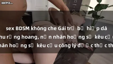 sex BDSM không che Gái trẻ bị hiếp dâm bạo lực trong khu rừng hoang, nạn nhân hoảng sợ kêu cầu công lý được thực thi