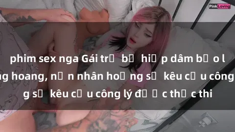 phim sex nga Gái trẻ bị hiếp dâm bạo lực trong khu rừng hoang, nạn nhân hoảng sợ kêu cầu công lý được thực thi