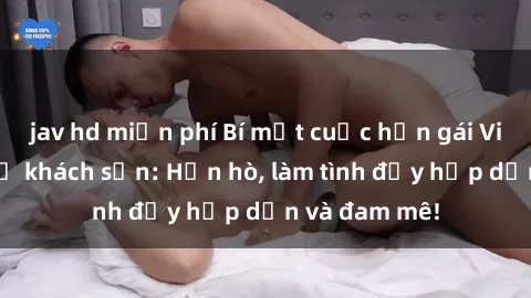 jav hd miễn phí Bí mật cuộc hẹn gái Việt lần đầu ở khách sạn: Hẹn hò, làm tình đầy hấp dẫn và đam mê!