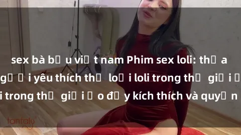 sex bà bầu việt nam Phim sex loli: thỏa mãn đam mê của người yêu thích thể loại loli trong thế giới ảo đầy kích thích và quyến rũ.