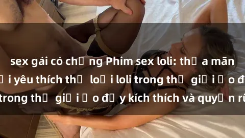 sex gái có chồng Phim sex loli: thỏa mãn đam mê của người yêu thích thể loại loli trong thế giới ảo đầy kích thích và quyến rũ.