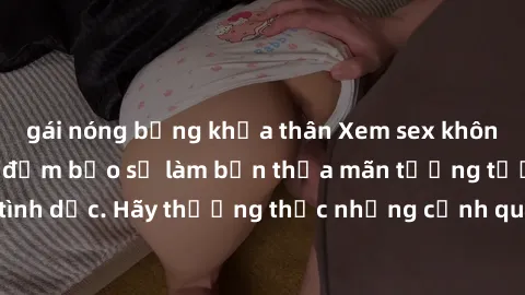gái nóng bỏng khỏa thân Xem sex không che HD miễn phí đảm bảo sẽ làm bạn thỏa mãn tưởng tượng và nhu cầu tình dục. Hãy thưởng thức những cảnh quay hấp dẫn và mãnh liệt ngay bây giờ!