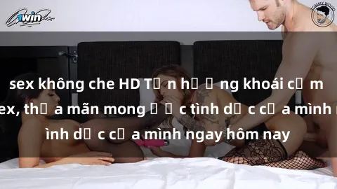 sex không che HD Tận hưởng khoái cảm với gái xinh sex, thỏa mãn mong ước tình dục của mình ngay hôm nay
