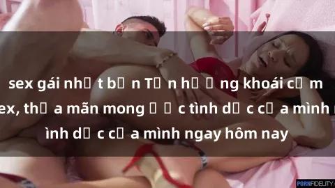 sex gái nhật bản Tận hưởng khoái cảm với gái xinh sex, thỏa mãn mong ước tình dục của mình ngay hôm nay